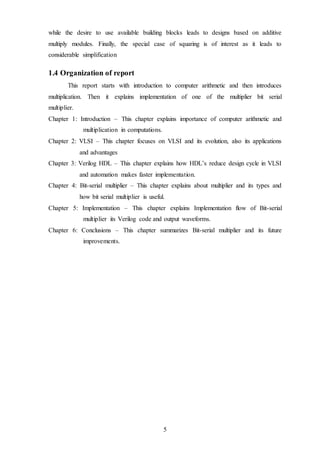 5
while the desire to use available building blocks leads to designs based on additive
multiply modules. Finally, the special case of squaring is of interest as it leads to
considerable simplification
1.4 Organization of report
This report starts with introduction to computer arithmetic and then introduces
multiplication. Then it explains implementation of one of the multiplier bit serial
multiplier.
Chapter 1: Introduction – This chapter explains importance of computer arithmetic and
multiplication in computations.
Chapter 2: VLSI – This chapter focuses on VLSI and its evolution, also its applications
and advantages
Chapter 3: Verilog HDL – This chapter explains how HDL’s reduce design cycle in VLSI
and automation makes faster implementation.
Chapter 4: Bit-serial multiplier – This chapter explains about multiplier and its types and
how bit serial multiplier is useful.
Chapter 5: Implementation – This chapter explains Implementation flow of Bit-serial
multiplier its Verilog code and output waveforms.
Chapter 6: Conclusions – This chapter summarizes Bit-serial multiplier and its future
improvements.
 