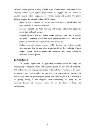 9
Electronic systems perform a variety of tasks, some of them visible, some more hidden.
Electronic systems in cars operate stereo systems and displays; they also control fuel
injection systems, adjust suspensions to varying terrain, and perform the control
functions required for anti-lock braking (ABS) systems.
• Digital electronics compress and decompress video, even at high-definition data
rates, on-the-fly in consumer electronics.
• Low-cost terminals for Web browsing still require sophisticated electronics,
despite their dedicated function.
• Personal computers and workstations provide word-processing, financial analysis,
and games. Computers include both central processing units (CPUs) and special-
purpose hardware for disk access, faster screen display, etc.
• Medical electronic systems measure bodily functions and perform complex
processing algorithms to warn about unusual conditions. The availability of these
complex systems, far from overwhelming consumers, only creates demand for
even more complex systems.
2.6 Conclusion
The growing sophistication of applications continually pushes the design and
manufacturing of integrated circuits and electronic systems to new levels of complexity.
And perhaps the most amazing characteristic of this collection of systems is its variety-
as systems become more complex, we build not a few general-purpose computers but
an ever wider range of special-purpose systems. Our ability to do so is a testament to
our growing mastery of both integrated circuit manufacturing and design, but the
increasing demands of customers continue to test the limits of design and
manufacturing.
 