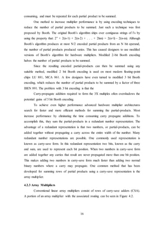16
consuming, and must be repeated for each partial product to be summed.
One method to increase multiplier performance is by using encoding techniques to
reduce the number of partial products to be summed. Just such a technique was first
proposed by Booth. The original Booth’s algorithm ships over contiguous strings of l’s by
using the property that: 2” + 2(n-1) + 2(n-2) + . . . + 2hm) = 2(n+l) - 2(n-m). Although
Booth’s algorithm produces at most N/2 encoded partial products from an N bit operand,
the number of partial products produced varies. This has caused designers to use modified
versions of Booth’s algorithm for hardware multipliers. Modified 2-bit Booth encoding
halves the number of partial products to be summed.
Since the resulting encoded partial-products can then be summed using any
suitable method, modified 2 bit Booth encoding is used on most modern floating-point
chips LU 881, MCA 861. A few designers have even turned to modified 3 bit Booth
encoding, which reduces the number of partial products to be summed by a factor of three
IBEN 891. The problem with 3 bit encoding is that the
Carry-propagate addition required to form the 3X multiples often overshadows the
potential gains of 3 bit Booth encoding.
To achieve even higher performance advanced hardware multiplier architectures
search for faster and more efficient methods for summing the partial-products. Most
increase performance by eliminating the time consuming carry propagate additions. To
accomplish this, they sum the partial-products in a redundant number representation. The
advantage of a redundant representation is that two numbers, or partial-products, can be
added together without propagating a carry across the entire width of the number. Many
redundant number representations are possible. One commonly used representation is
known as carry-save form. In this redundant representation two bits, known as the carry
and sum, are used to represent each bit position. When two numbers in carry-save form
are added together any carries that result are never propagated more than one bit position.
This makes adding two numbers in carry-save form much faster than adding two normal
binary numbers where a carry may propagate. One common method that has been
developed for summing rows of partial products using a carry-save representation is the
array multiplier.
4.2.3 Array Multipliers
Conventional linear array multipliers consist of rows of carry-save adders (CSA).
A portion of an array multiplier with the associated routing can be seen in Figure 4.2.
 