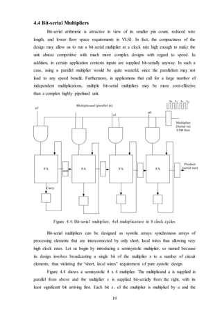 19
4.4 Bit-serial Multipliers
Bit-serial arithmetic is attractive in view of its smaller pin count, reduced wire
length, and lower floor space requirements in VLSI. In fact, the compactness of the
design may allow us to run a bit-serial multiplier at a clock rate high enough to make the
unit almost competitive with much more complex designs with regard to speed. In
addition, in certain application contexts inputs are supplied bit-serially anyway. In such a
case, using a parallel multiplier would be quite wasteful, since the parallelism may not
lead to any speed benefit. Furthermore, in applications that call for a large number of
independent multiplications, multiple bit-serial multipliers may be more cost-effective
than a complex highly pipelined unit.
Figure 4.4: Bit-serial multiplier; 4x4 multiplication in 8 clock cycles
Bit-serial multipliers can be designed as systolic arrays: synchronous arrays of
processing elements that are interconnected by only short, local wires thus allowing very
high clock rates. Let us begin by introducing a semisystolic multiplier, so named because
its design involves broadcasting a single bit of the multiplier x to a number of circuit
elements, thus violating the “short, local wires” requirement of pure systolic design.
Figure 4.4 shows a semisystolic 4 x 4 multiplier. The multiplicand a is supplied in
parallel from above and the multiplier x is supplied bit-serially from the right, with its
least significant bit arriving first. Each bit xi of the multiplier is multiplied by a and the
 