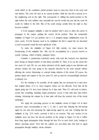 20
result added to the cumulative partial product, kept in carry-save form in the carry and
sum latches. The carry bit stays in its current position, while the sum bit is passed on to
the neighboring cell on the right. This corresponds to shifting the partial product to the
right before the next addition step (normally the sum bit would stay put and the carry bit
would be shifted to the left). Bits of the result emerge serially from the right as they
become available.
A k-bit unsigned multiplier x must be padded with k zeros to allow the carries to
propagate to the output, yielding the correct 2k-bit product. Thus, the semisystolic
multiplier of Figure 4.4 can perform one k x k unsigned integer multiplication every 2k
clock cycles. If k-bit fractions need to be multiplied, the first k output bits are discarded
or used to properly round the most significant k bits.
To make the multiplier of Figure 4.4 fully systolic, we must remove the
broadcasting of the multiplier bits. This can be accomplished by a process known as
systolic retiming, which is briefly explained below
Consider a synchronous (clocked) circuit, with each line between two functional
parts having an integral number of unit delays (possibly 0). Then, if we cut the circuit into
two parts CL and CR, we can delay (advance) all the signals going in one direction and
advance (delay) the ones going in the opposite direction by the same amount without
affecting the correct functioning or external timing relations of the circuit. Of course, the
primary inputs and outputs to the two parts CL and cg must be correspondingly advanced
or delayed, too.
For the retiming to be possible, all the signals that are advanced by d must have
had original delays of d or more (negative delays are not allowed). Note that all the
signals going into CL have been delayed by d time units. Thus, CL will work as before,
except that everything, including output production, occurs d time units later than before
retiming. Advancing the outputs by d time units will keep the external view of the circuit
unchanged.
We apply the preceding process to the multiplier circuit of Figure 4.4 in three
successive steps corresponding to cuts 1, 2, and 3, each time delaying the left-moving
signal by one unit and advancing the right-moving signal by one unit. Verifying that the
multiplier in Fig. 12.9 works correctly is left as an exercise. This new version of our
multiplier does not have the fan-out problem of the design in Figure 4.4 but it suffers
from long signal propagation delay through the four FAs in each clock cycle, leading to
inferior operating speed. Note that the culprits are zero-delay lines that lead to signal
propagation through multiple circuit elements.
 