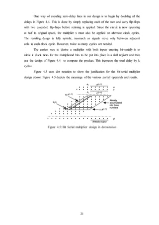 21
One way of avoiding zero-delay lines in our design is to begin by doubling all the
delays in Figure 4.4. This is done by simply replacing each of the sum and carry flip-flops
with two cascaded flip-flops before retiming is applied. Since the circuit is now operating
at half its original speed, the multiplier x must also be applied on alternate clock cycles.
The resulting design is fully systolic, inasmuch as signals move only between adjacent
cells in each clock cycle. However, twice as many cycles are needed.
The easiest way to derive a multiplier with both inputs entering bit-serially is to
allow k clock ticks for the multiplicand bits to be put into place in a shift register and then
use the design of Figure 4.4 to compute the product. This increases the total delay by k
cycles.
Figure 4.5 uses dot notation to show the justification for the bit-serial multiplier
design above. Figure 4.5 depicts the meanings of the various partial operands and results.
Figure 4.5: Bit Serial multiplier design in dot notation
 