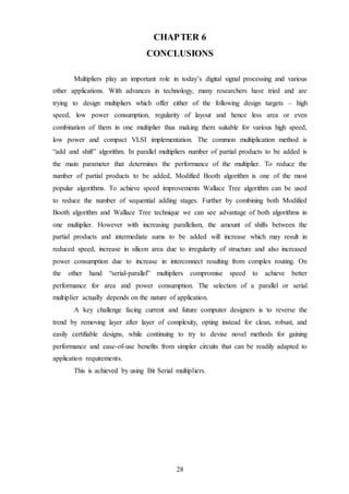 28
CHAPTER 6
CONCLUSIONS
Multipliers play an important role in today’s digital signal processing and various
other applications. With advances in technology, many researchers have tried and are
trying to design multipliers which offer either of the following design targets – high
speed, low power consumption, regularity of layout and hence less area or even
combination of them in one multiplier thus making them suitable for various high speed,
low power and compact VLSI implementation. The common multiplication method is
“add and shift” algorithm. In parallel multipliers number of partial products to be added is
the main parameter that determines the performance of the multiplier. To reduce the
number of partial products to be added, Modified Booth algorithm is one of the most
popular algorithms. To achieve speed improvements Wallace Tree algorithm can be used
to reduce the number of sequential adding stages. Further by combining both Modified
Booth algorithm and Wallace Tree technique we can see advantage of both algorithms in
one multiplier. However with increasing parallelism, the amount of shifts between the
partial products and intermediate sums to be added will increase which may result in
reduced speed, increase in silicon area due to irregularity of structure and also increased
power consumption due to increase in interconnect resulting from complex routing. On
the other hand “serial-parallel” multipliers compromise speed to achieve better
performance for area and power consumption. The selection of a parallel or serial
multiplier actually depends on the nature of application.
A key challenge facing current and future computer designers is to reverse the
trend by removing layer after layer of complexity, opting instead for clean, robust, and
easily certifiable designs, while continuing to try to devise novel methods for gaining
performance and ease-of-use benefits from simpler circuits that can be readily adapted to
application requirements.
This is achieved by using Bit Serial multipliers.
 