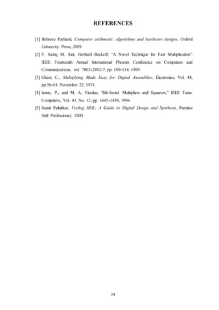 29
REFERENCES
[1] Behrooz Parhami, Computer arithmetic: algorithms and hardware designs, Oxford
University Press, 2009
[2] F. Sadiq M. Sait, Gerhard Beckoff, “A Novel Technique for Fast Multiplication”.
IEEE Fourteenth Annual International Phoenix Conference on Computers and
Communications, vol. 7803-2492-7, pp. 109-114, 1995.
[3] Ghest, C., Multiplying Made Easy for Digital Assemblies, Electronics, Vol. 44,
pp.56-61. November 22. 1971.
[4] Ienne, P., and M. A. Viredaz, “Bit-Seria1 Multipliers and Squarers,” IEEE Trans.
Computers, Vol. 43, No. 12, pp. 1445-1450, 1994
[5] Samir Palnitkar, Verilog HDL: A Guide to Digital Design and Synthesis, Prentice
Hall Professional, 2003
 