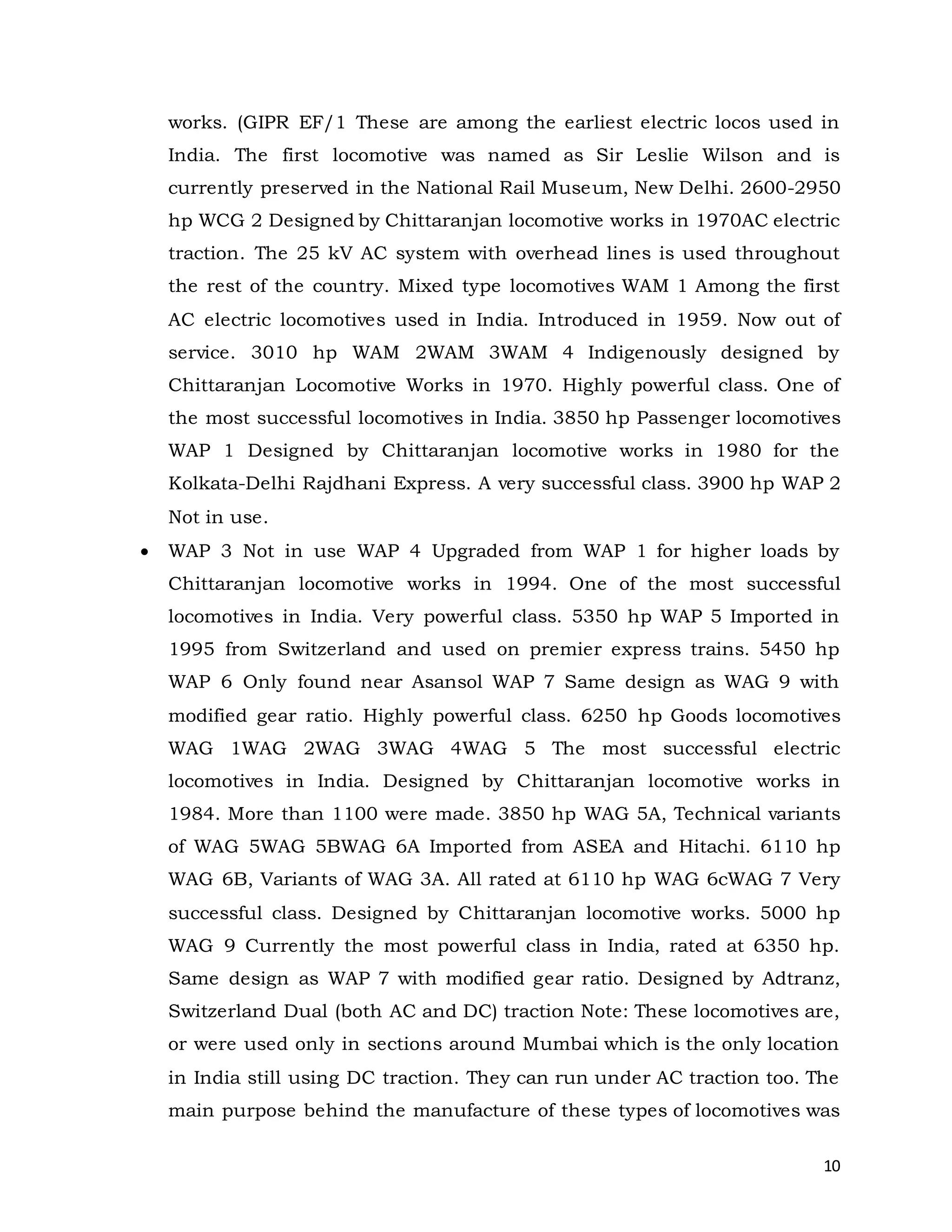 10
works. (GIPR EF/1 These are among the earliest electric locos used in
India. The first locomotive was named as Sir Leslie Wilson and is
currently preserved in the National Rail Museum, New Delhi. 2600-2950
hp WCG 2 Designed by Chittaranjan locomotive works in 1970AC electric
traction. The 25 kV AC system with overhead lines is used throughout
the rest of the country. Mixed type locomotives WAM 1 Among the first
AC electric locomotives used in India. Introduced in 1959. Now out of
service. 3010 hp WAM 2WAM 3WAM 4 Indigenously designed by
Chittaranjan Locomotive Works in 1970. Highly powerful class. One of
the most successful locomotives in India. 3850 hp Passenger locomotives
WAP 1 Designed by Chittaranjan locomotive works in 1980 for the
Kolkata-Delhi Rajdhani Express. A very successful class. 3900 hp WAP 2
Not in use.
 WAP 3 Not in use WAP 4 Upgraded from WAP 1 for higher loads by
Chittaranjan locomotive works in 1994. One of the most successful
locomotives in India. Very powerful class. 5350 hp WAP 5 Imported in
1995 from Switzerland and used on premier express trains. 5450 hp
WAP 6 Only found near Asansol WAP 7 Same design as WAG 9 with
modified gear ratio. Highly powerful class. 6250 hp Goods locomotives
WAG 1WAG 2WAG 3WAG 4WAG 5 The most successful electric
locomotives in India. Designed by Chittaranjan locomotive works in
1984. More than 1100 were made. 3850 hp WAG 5A, Technical variants
of WAG 5WAG 5BWAG 6A Imported from ASEA and Hitachi. 6110 hp
WAG 6B, Variants of WAG 3A. All rated at 6110 hp WAG 6cWAG 7 Very
successful class. Designed by Chittaranjan locomotive works. 5000 hp
WAG 9 Currently the most powerful class in India, rated at 6350 hp.
Same design as WAP 7 with modified gear ratio. Designed by Adtranz,
Switzerland Dual (both AC and DC) traction Note: These locomotives are,
or were used only in sections around Mumbai which is the only location
in India still using DC traction. They can run under AC traction too. The
main purpose behind the manufacture of these types of locomotives was
 