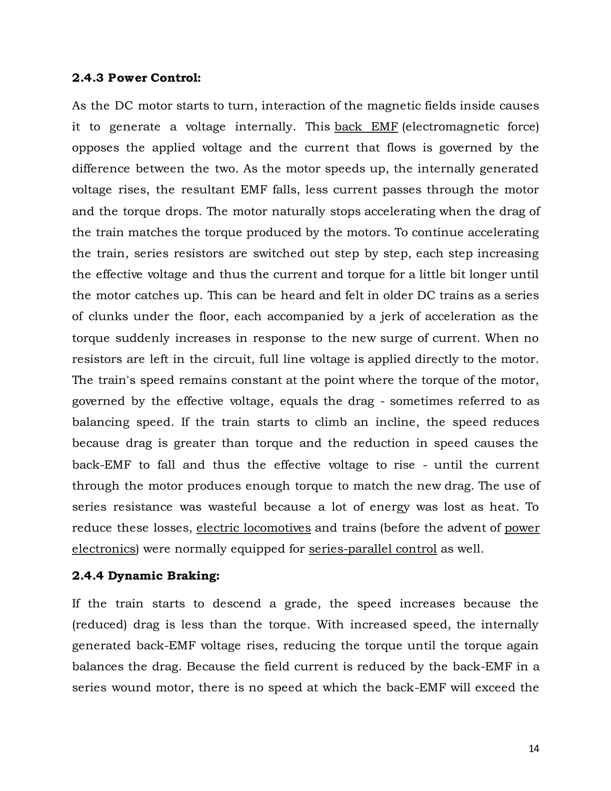 14
2.4.3 Power Control:
As the DC motor starts to turn, interaction of the magnetic fields inside causes
it to generate a voltage internally. This back EMF (electromagnetic force)
opposes the applied voltage and the current that flows is governed by the
difference between the two. As the motor speeds up, the internally generated
voltage rises, the resultant EMF falls, less current passes through the motor
and the torque drops. The motor naturally stops accelerating when the drag of
the train matches the torque produced by the motors. To continue accelerating
the train, series resistors are switched out step by step, each step increasing
the effective voltage and thus the current and torque for a little bit longer until
the motor catches up. This can be heard and felt in older DC trains as a series
of clunks under the floor, each accompanied by a jerk of acceleration as the
torque suddenly increases in response to the new surge of current. When no
resistors are left in the circuit, full line voltage is applied directly to the motor.
The train's speed remains constant at the point where the torque of the motor,
governed by the effective voltage, equals the drag - sometimes referred to as
balancing speed. If the train starts to climb an incline, the speed reduces
because drag is greater than torque and the reduction in speed causes the
back-EMF to fall and thus the effective voltage to rise - until the current
through the motor produces enough torque to match the new drag. The use of
series resistance was wasteful because a lot of energy was lost as heat. To
reduce these losses, electric locomotives and trains (before the advent of power
electronics) were normally equipped for series-parallel control as well.
2.4.4 Dynamic Braking:
If the train starts to descend a grade, the speed increases because the
(reduced) drag is less than the torque. With increased speed, the internally
generated back-EMF voltage rises, reducing the torque until the torque again
balances the drag. Because the field current is reduced by the back-EMF in a
series wound motor, there is no speed at which the back-EMF will exceed the
 