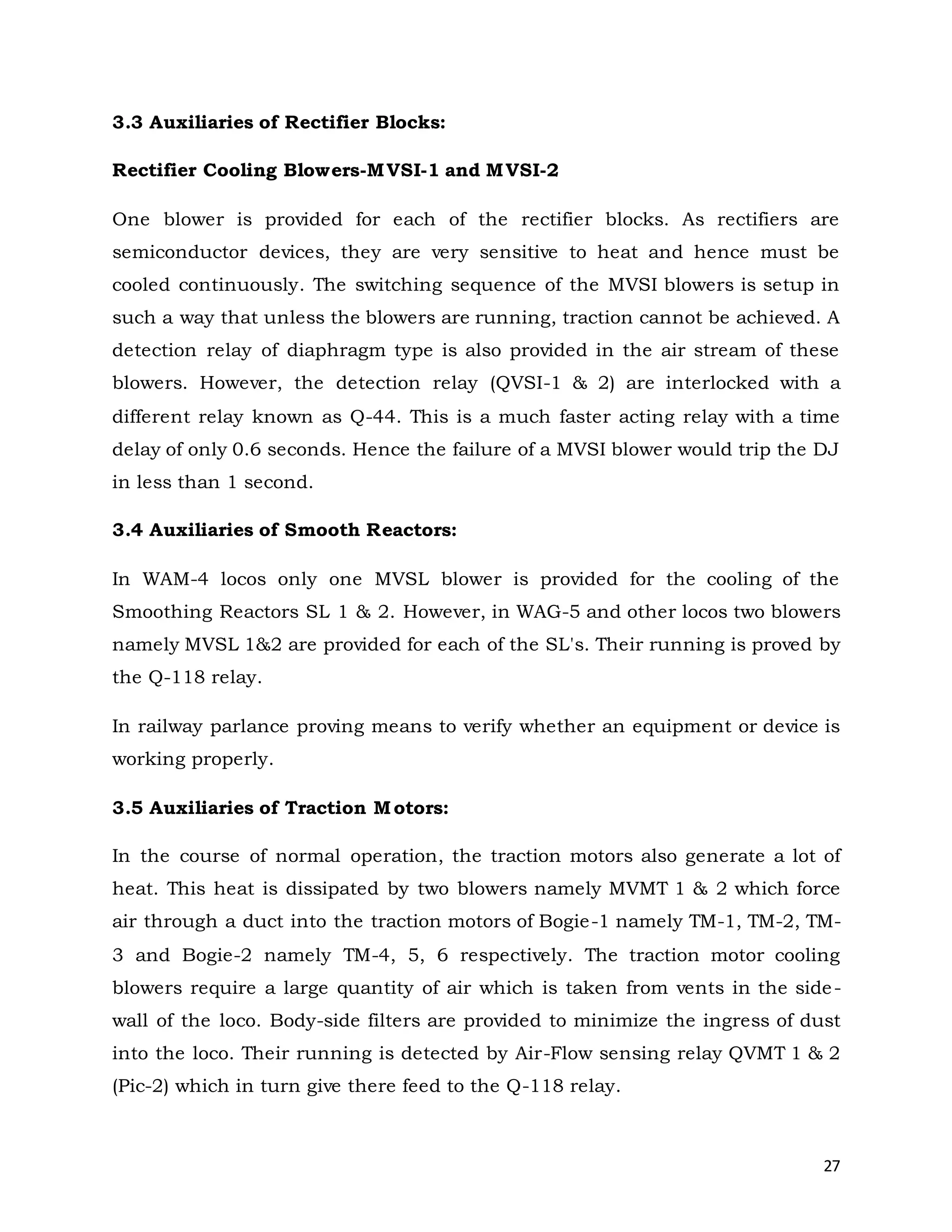27
3.3 Auxiliaries of Rectifier Blocks:
Rectifier Cooling Blowers-MVSI-1 and MVSI-2
One blower is provided for each of the rectifier blocks. As rectifiers are
semiconductor devices, they are very sensitive to heat and hence must be
cooled continuously. The switching sequence of the MVSI blowers is setup in
such a way that unless the blowers are running, traction cannot be achieved. A
detection relay of diaphragm type is also provided in the air stream of these
blowers. However, the detection relay (QVSI-1 & 2) are interlocked with a
different relay known as Q-44. This is a much faster acting relay with a time
delay of only 0.6 seconds. Hence the failure of a MVSI blower would trip the DJ
in less than 1 second.
3.4 Auxiliaries of Smooth Reactors:
In WAM-4 locos only one MVSL blower is provided for the cooling of the
Smoothing Reactors SL 1 & 2. However, in WAG-5 and other locos two blowers
namely MVSL 1&2 are provided for each of the SL's. Their running is proved by
the Q-118 relay.
In railway parlance proving means to verify whether an equipment or device is
working properly.
3.5 Auxiliaries of Traction Motors:
In the course of normal operation, the traction motors also generate a lot of
heat. This heat is dissipated by two blowers namely MVMT 1 & 2 which force
air through a duct into the traction motors of Bogie-1 namely TM-1, TM-2, TM-
3 and Bogie-2 namely TM-4, 5, 6 respectively. The traction motor cooling
blowers require a large quantity of air which is taken from vents in the side-
wall of the loco. Body-side filters are provided to minimize the ingress of dust
into the loco. Their running is detected by Air-Flow sensing relay QVMT 1 & 2
(Pic-2) which in turn give there feed to the Q-118 relay.
 