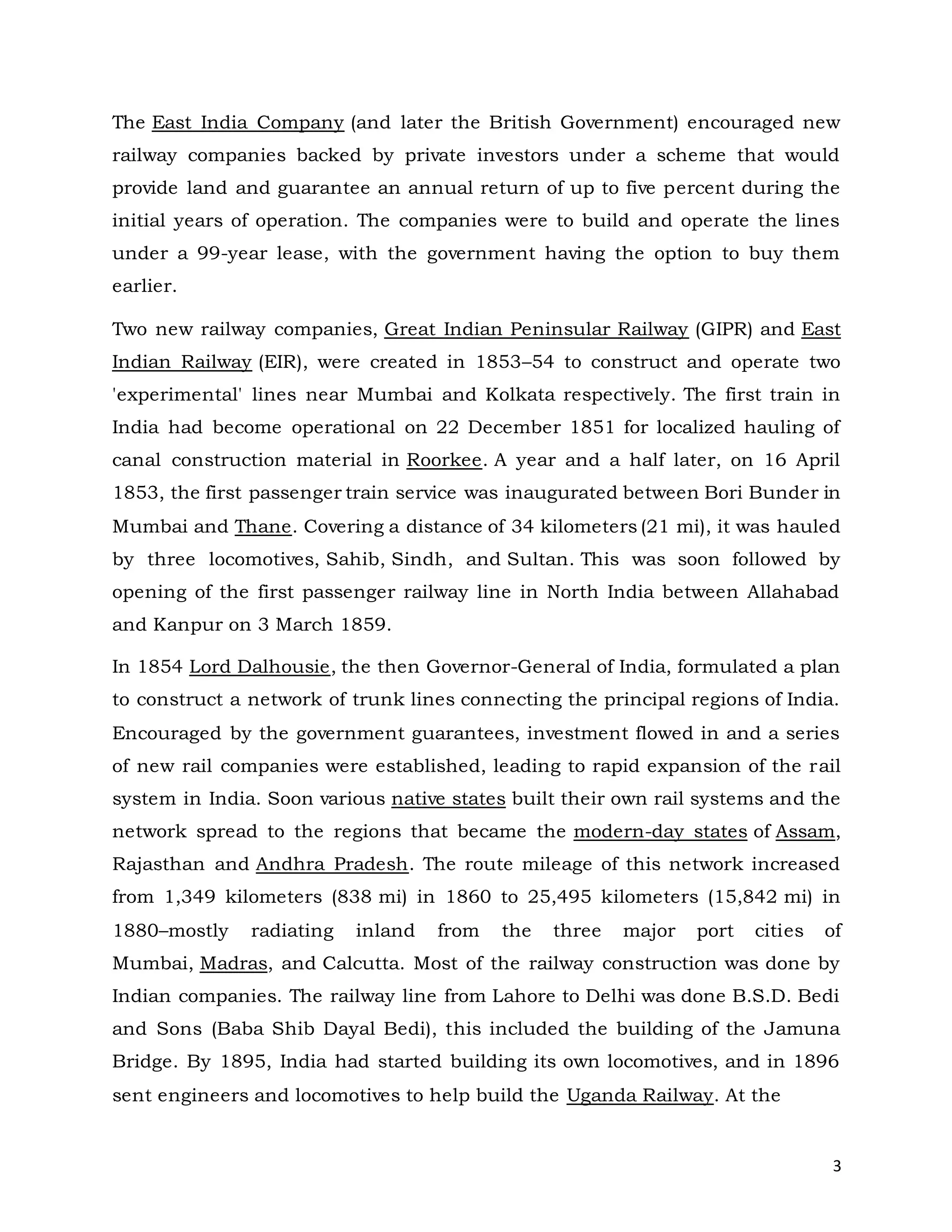 3
The East India Company (and later the British Government) encouraged new
railway companies backed by private investors under a scheme that would
provide land and guarantee an annual return of up to five percent during the
initial years of operation. The companies were to build and operate the lines
under a 99-year lease, with the government having the option to buy them
earlier.
Two new railway companies, Great Indian Peninsular Railway (GIPR) and East
Indian Railway (EIR), were created in 1853–54 to construct and operate two
'experimental' lines near Mumbai and Kolkata respectively. The first train in
India had become operational on 22 December 1851 for localized hauling of
canal construction material in Roorkee. A year and a half later, on 16 April
1853, the first passenger train service was inaugurated between Bori Bunder in
Mumbai and Thane. Covering a distance of 34 kilometers (21 mi), it was hauled
by three locomotives, Sahib, Sindh, and Sultan. This was soon followed by
opening of the first passenger railway line in North India between Allahabad
and Kanpur on 3 March 1859.
In 1854 Lord Dalhousie, the then Governor-General of India, formulated a plan
to construct a network of trunk lines connecting the principal regions of India.
Encouraged by the government guarantees, investment flowed in and a series
of new rail companies were established, leading to rapid expansion of the rail
system in India. Soon various native states built their own rail systems and the
network spread to the regions that became the modern-day states of Assam,
Rajasthan and Andhra Pradesh. The route mileage of this network increased
from 1,349 kilometers (838 mi) in 1860 to 25,495 kilometers (15,842 mi) in
1880–mostly radiating inland from the three major port cities of
Mumbai, Madras, and Calcutta. Most of the railway construction was done by
Indian companies. The railway line from Lahore to Delhi was done B.S.D. Bedi
and Sons (Baba Shib Dayal Bedi), this included the building of the Jamuna
Bridge. By 1895, India had started building its own locomotives, and in 1896
sent engineers and locomotives to help build the Uganda Railway. At the
 