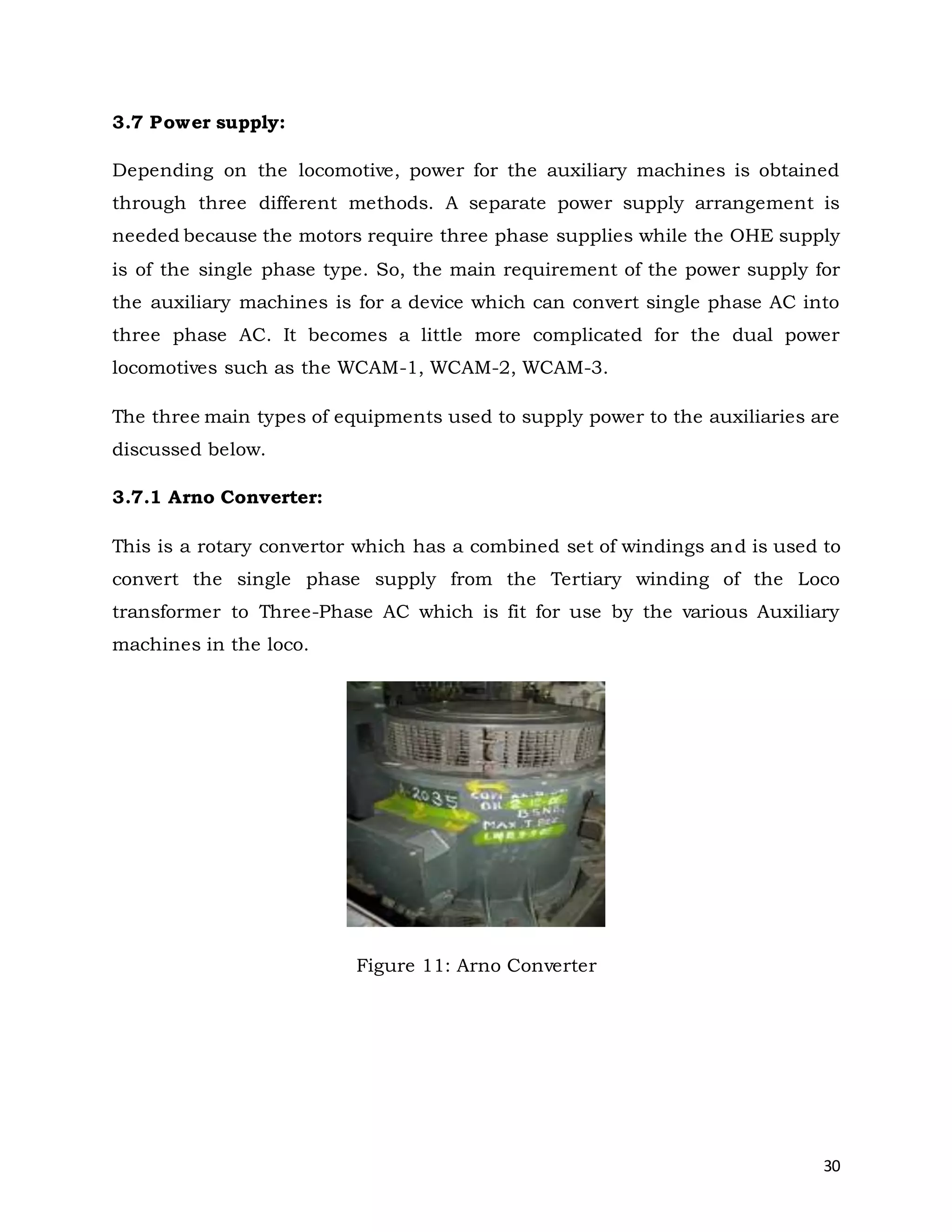 30
3.7 Power supply:
Depending on the locomotive, power for the auxiliary machines is obtained
through three different methods. A separate power supply arrangement is
needed because the motors require three phase supplies while the OHE supply
is of the single phase type. So, the main requirement of the power supply for
the auxiliary machines is for a device which can convert single phase AC into
three phase AC. It becomes a little more complicated for the dual power
locomotives such as the WCAM-1, WCAM-2, WCAM-3.
The three main types of equipments used to supply power to the auxiliaries are
discussed below.
3.7.1 Arno Converter:
This is a rotary convertor which has a combined set of windings and is used to
convert the single phase supply from the Tertiary winding of the Loco
transformer to Three-Phase AC which is fit for use by the various Auxiliary
machines in the loco.
Figure 11: Arno Converter
 