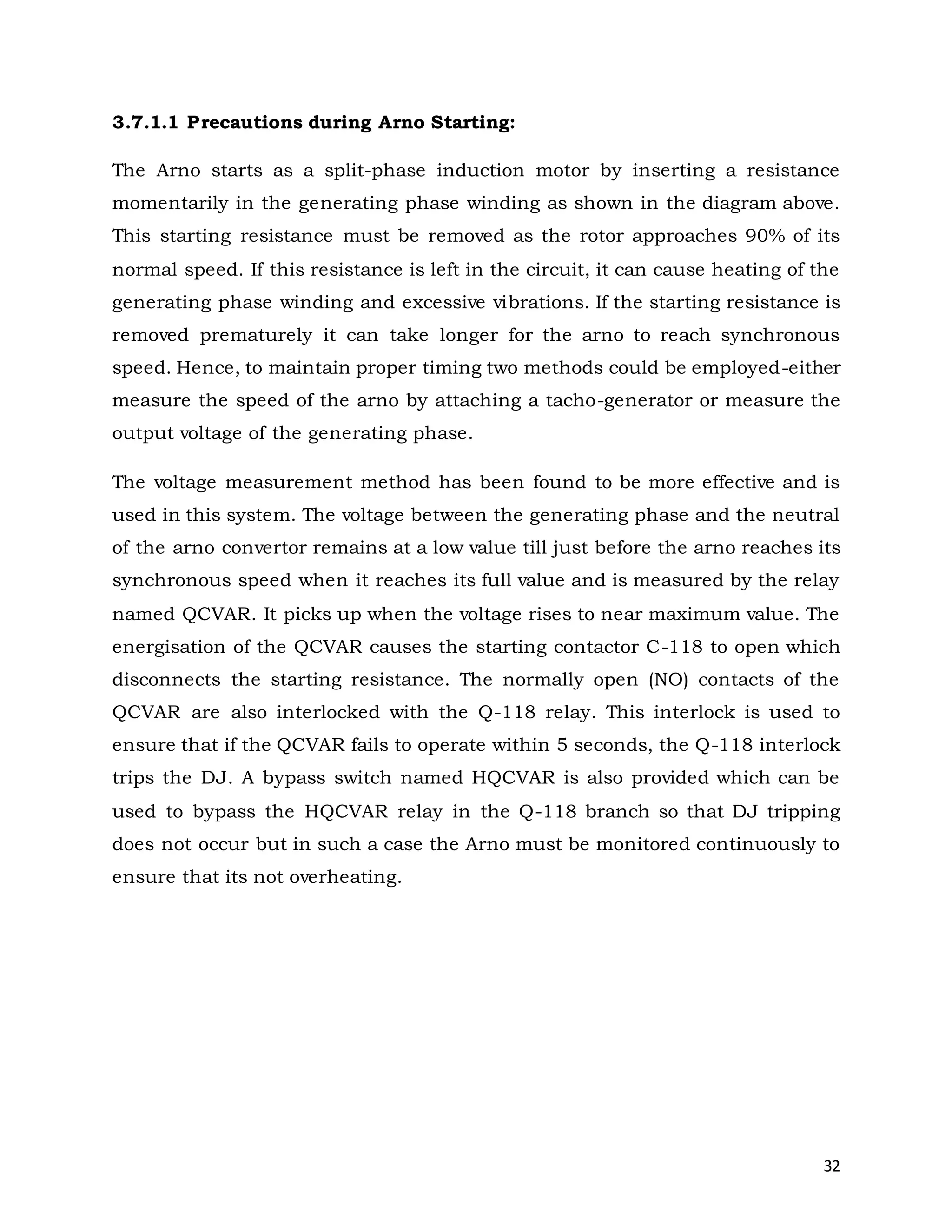 32
3.7.1.1 Precautions during Arno Starting:
The Arno starts as a split-phase induction motor by inserting a resistance
momentarily in the generating phase winding as shown in the diagram above.
This starting resistance must be removed as the rotor approaches 90% of its
normal speed. If this resistance is left in the circuit, it can cause heating of the
generating phase winding and excessive vibrations. If the starting resistance is
removed prematurely it can take longer for the arno to reach synchronous
speed. Hence, to maintain proper timing two methods could be employed-either
measure the speed of the arno by attaching a tacho-generator or measure the
output voltage of the generating phase.
The voltage measurement method has been found to be more effective and is
used in this system. The voltage between the generating phase and the neutral
of the arno convertor remains at a low value till just before the arno reaches its
synchronous speed when it reaches its full value and is measured by the relay
named QCVAR. It picks up when the voltage rises to near maximum value. The
energisation of the QCVAR causes the starting contactor C-118 to open which
disconnects the starting resistance. The normally open (NO) contacts of the
QCVAR are also interlocked with the Q-118 relay. This interlock is used to
ensure that if the QCVAR fails to operate within 5 seconds, the Q-118 interlock
trips the DJ. A bypass switch named HQCVAR is also provided which can be
used to bypass the HQCVAR relay in the Q-118 branch so that DJ tripping
does not occur but in such a case the Arno must be monitored continuously to
ensure that its not overheating.
 