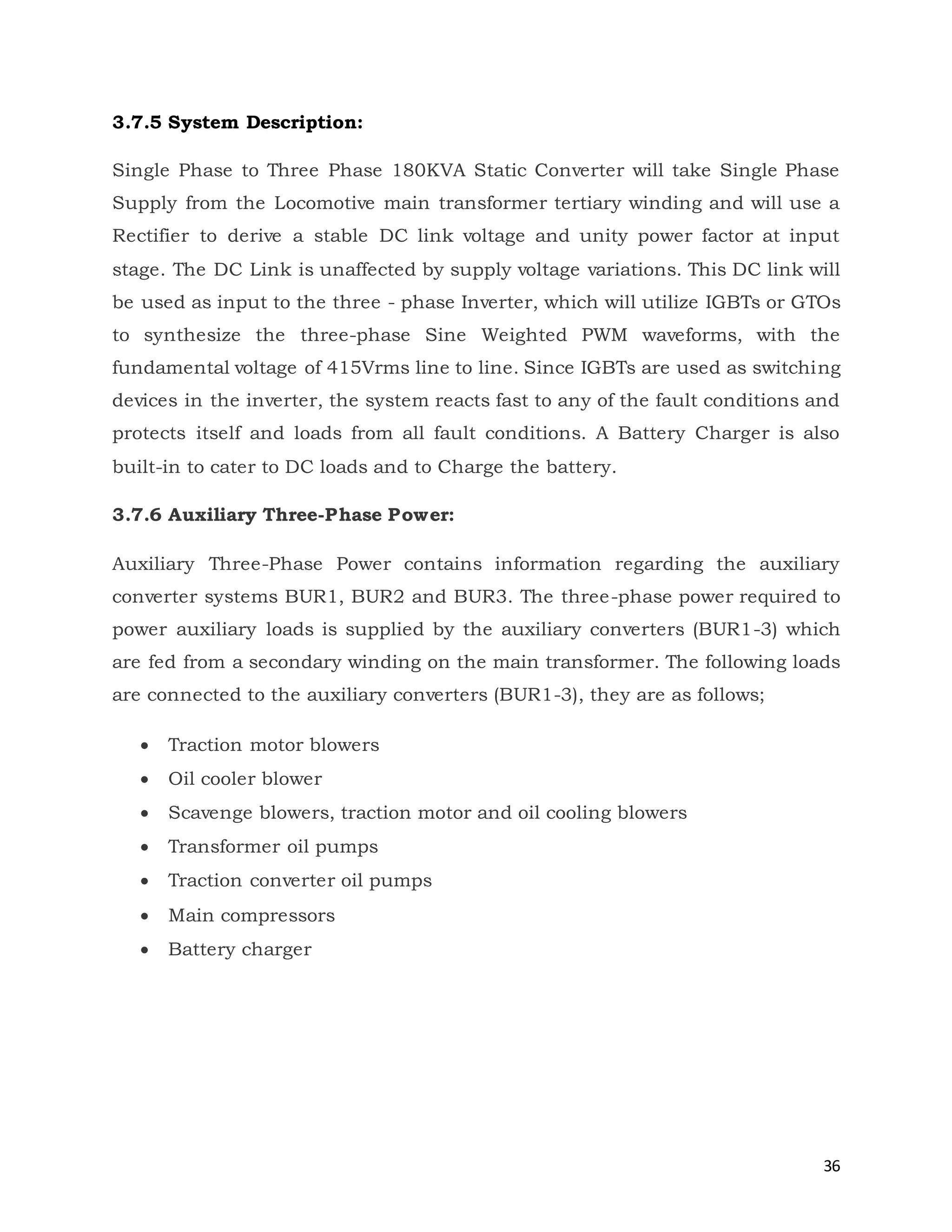 36
3.7.5 System Description:
Single Phase to Three Phase 180KVA Static Converter will take Single Phase
Supply from the Locomotive main transformer tertiary winding and will use a
Rectifier to derive a stable DC link voltage and unity power factor at input
stage. The DC Link is unaffected by supply voltage variations. This DC link will
be used as input to the three - phase Inverter, which will utilize IGBTs or GTOs
to synthesize the three-phase Sine Weighted PWM waveforms, with the
fundamental voltage of 415Vrms line to line. Since IGBTs are used as switching
devices in the inverter, the system reacts fast to any of the fault conditions and
protects itself and loads from all fault conditions. A Battery Charger is also
built-in to cater to DC loads and to Charge the battery.
3.7.6 Auxiliary Three-Phase Power:
Auxiliary Three-Phase Power contains information regarding the auxiliary
converter systems BUR1, BUR2 and BUR3. The three-phase power required to
power auxiliary loads is supplied by the auxiliary converters (BUR1-3) which
are fed from a secondary winding on the main transformer. The following loads
are connected to the auxiliary converters (BUR1-3), they are as follows;
 Traction motor blowers
 Oil cooler blower
 Scavenge blowers, traction motor and oil cooling blowers
 Transformer oil pumps
 Traction converter oil pumps
 Main compressors
 Battery charger
 