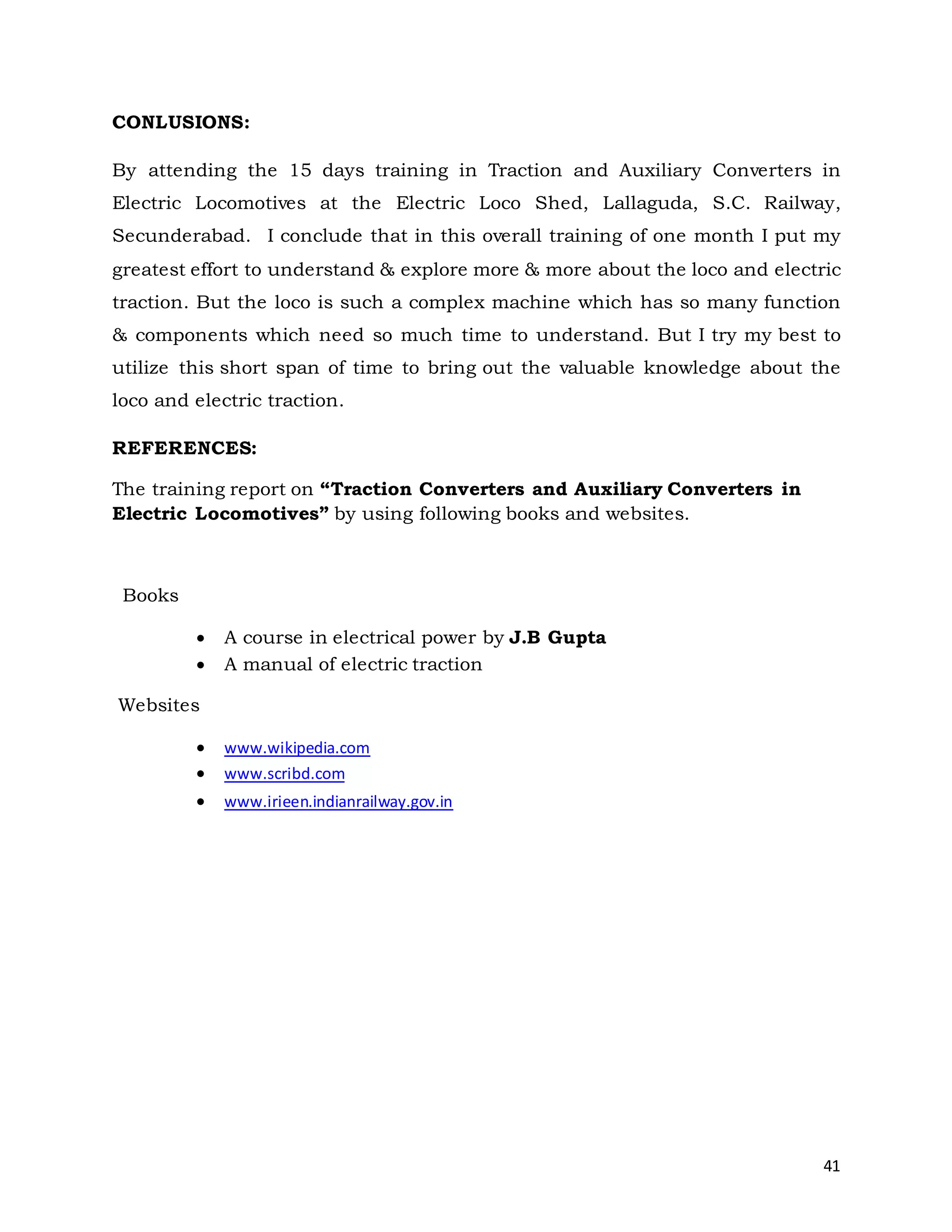 41
CONLUSIONS:
By attending the 15 days training in Traction and Auxiliary Converters in
Electric Locomotives at the Electric Loco Shed, Lallaguda, S.C. Railway,
Secunderabad. I conclude that in this overall training of one month I put my
greatest effort to understand & explore more & more about the loco and electric
traction. But the loco is such a complex machine which has so many function
& components which need so much time to understand. But I try my best to
utilize this short span of time to bring out the valuable knowledge about the
loco and electric traction.
REFERENCES:
The training report on “Traction Converters and Auxiliary Converters in
Electric Locomotives” by using following books and websites.
Books
 A course in electrical power by J.B Gupta
 A manual of electric traction
Websites
 www.wikipedia.com
 www.scribd.com
 www.irieen.indianrailway.gov.in
 