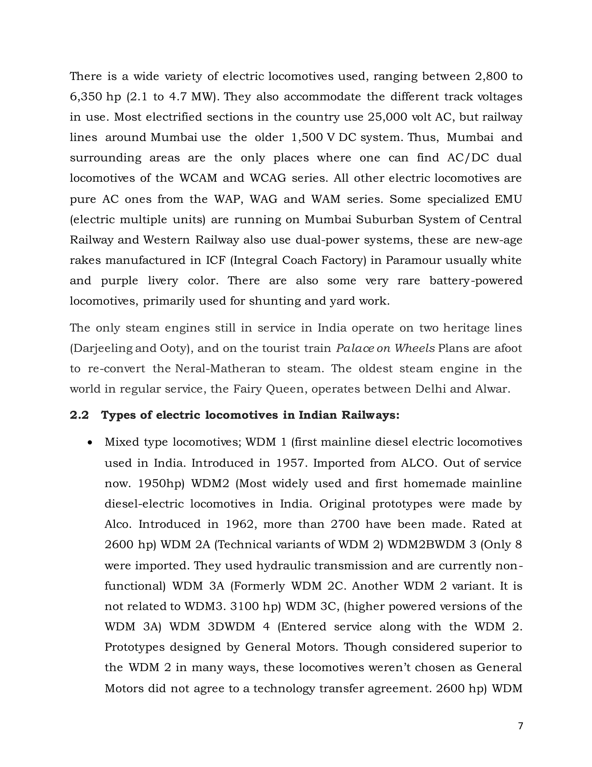 7
There is a wide variety of electric locomotives used, ranging between 2,800 to
6,350 hp (2.1 to 4.7 MW). They also accommodate the different track voltages
in use. Most electrified sections in the country use 25,000 volt AC, but railway
lines around Mumbai use the older 1,500 V DC system. Thus, Mumbai and
surrounding areas are the only places where one can find AC/DC dual
locomotives of the WCAM and WCAG series. All other electric locomotives are
pure AC ones from the WAP, WAG and WAM series. Some specialized EMU
(electric multiple units) are running on Mumbai Suburban System of Central
Railway and Western Railway also use dual-power systems, these are new-age
rakes manufactured in ICF (Integral Coach Factory) in Paramour usually white
and purple livery color. There are also some very rare battery-powered
locomotives, primarily used for shunting and yard work.
The only steam engines still in service in India operate on two heritage lines
(Darjeeling and Ooty), and on the tourist train Palace on Wheels Plans are afoot
to re-convert the Neral-Matheran to steam. The oldest steam engine in the
world in regular service, the Fairy Queen, operates between Delhi and Alwar.
2.2 Types of electric locomotives in Indian Railways:
 Mixed type locomotives; WDM 1 (first mainline diesel electric locomotives
used in India. Introduced in 1957. Imported from ALCO. Out of service
now. 1950hp) WDM2 (Most widely used and first homemade mainline
diesel-electric locomotives in India. Original prototypes were made by
Alco. Introduced in 1962, more than 2700 have been made. Rated at
2600 hp) WDM 2A (Technical variants of WDM 2) WDM2BWDM 3 (Only 8
were imported. They used hydraulic transmission and are currently non-
functional) WDM 3A (Formerly WDM 2C. Another WDM 2 variant. It is
not related to WDM3. 3100 hp) WDM 3C, (higher powered versions of the
WDM 3A) WDM 3DWDM 4 (Entered service along with the WDM 2.
Prototypes designed by General Motors. Though considered superior to
the WDM 2 in many ways, these locomotives weren’t chosen as General
Motors did not agree to a technology transfer agreement. 2600 hp) WDM
 