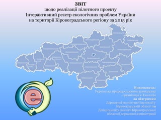 ЗВІТ
щодо реалізації пілотного проекту
Інтерактивний реєстр екологічних проблем України
на території Кіровоградського регіону за 2015 рік
Виконавець:
Українська природоохоронна громадська
організація е-Екологія
за підтримки
Державної екологічної інспекції у
Кіровоградській області та
Департаменту екології Кіровоградської
обласної державної адміністрації
 