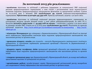 За поточний 2015 рік реалізовано:
• щомісячна підготовка та публікації у районних (державних та комунальних) ЗМІ соціальної
реклами природоохоронного спрямування, а саме статей з роз’ясненнями щодо недопустимості
вчинення порушень природоохоронного законодавства фізичними та юридичними особами. Станом
на 01.12.2015 року в місцевих ЗМІ опубліковано 20 статей соціально-популяризаційного
спрямування. Орієнтовна аудиторія 197 316 осіб. Приклад публікації у додатку 1 до цього звіту.
• щомісячна підготовка та публікації соціальної реклами природоохоронного спрямування на
електронних ресурсах органів місцевої влади, а саме сайтах райдержадміністрацій, на сайті ГО е-
Екологія (кількість переглядів +/- 10 000 осіб на місяць – статистика у додатку 2 до цього звіту)
та місцевих онлайн ЗМІ. Станом на 01.12.2015 року опубліковано 24 статті. Посилання на приклад
публікації додається http://zn.kr-admin.gov.ua/meshkanci-znamyanki-ta-znamyanskog , http://nu.kr-
admin.gov.ua
• підписано Меморандум про співпрацю з Держекоінспекцією у Кіровоградській області на підставі
якого відбувається інформаційна взаємодія щодо порушень природоохоронного законодавства між
населенням регіону та органом влади.
• проведено відкриту лекцію для студентів – екологів Кіровоградського національного технічного
університету, із залученням керівництва громадської організації е-Екологія та Держекоінспекції у
Кіровоградській області.
• відкрито гарячу телефонну лінію громадської організації е-Екологія для оперативного обміну
інформацією щодо порушень природоохоронного законодавства між населенням регіону та органом
влади.
• створено громадську раду при Держекоінспекції у Кіровоградській області, до складу якої ввійшли
представники наукових та громадських кіл регіону.
• організовано роботу онлайн-інтернет сервісу Кіровоградський регіональний реєстр екопроблем
для оперативного обміну інформацією між населенням регіону та органом влади.
 