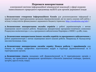 Переваги використання
електронної системи інформаційної міжвідомчої взаємодії у сфері охорони
навколишнього природного середовища myECO для органів державної влади
1. Безкоштовне створення інформаційних блоків для розповсюдження інформації в
мережі інтернет територіальними органами Держекоінспекції, які не мають власних веб-сайтів у
зв’язку із відсутністю фінансування з державного бюджету (приклад: http://ecoukraine.org/info )
2. Безкоштовне використання онлайн сервісів у роботі держінспекторів з метою
підвищення якості власної роботи. Наприклад використання програмно-технічного комплексу
Розрахунок екоінспектора v.1.0.a, програмного забезпечення Перевірки з ОНПС v.3.08b, тощо.
3. Безкоштовне використання інших онлайн сервісів та програмного забезпечення у
роботі держінспекторів з метою підвищення якості власної роботи. Наприклад іС Калькулятор
мисливствознавця, тощо.
4. Безкоштовне використання онлайн сервісу Пошук роботи і працівників для
пошуку та підбору професійно підготовлених кадрів в структурі Держекоінспекції та її
територіальних органів.
5. Безкоштовна участь посадових осіб Держекоінспекції та її територіальних органів у
заходах, що проводяться громадською організацією е-Екологія (навчальні семінари, тренінги,
зустрічі, круглі столи, тощо).
 