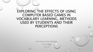 EXPLORING THE EFFECTS OF USING
COMPUTER BASED GAMES IN
VOCABULARY LEARNING, METHODS
USED BY STUDENTS AND THEIR
PERCEPTIONS
NUR HUSNA AYUNI ABDULLAH
2014338991
EDU 70
 