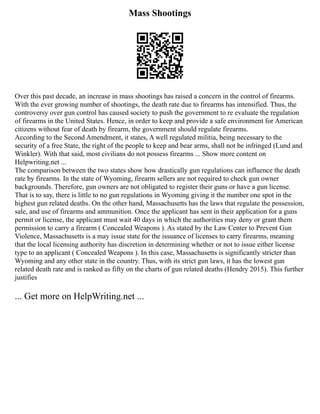 Mass Shootings
Over this past decade, an increase in mass shootings has raised a concern in the control of firearms.
With the ever growing number of shootings, the death rate due to firearms has intensified. Thus, the
controversy over gun control has caused society to push the government to re evaluate the regulation
of firearms in the United States. Hence, in order to keep and provide a safe environment for American
citizens without fear of death by firearm, the government should regulate firearms.
According to the Second Amendment, it states, A well regulated militia, being necessary to the
security of a free State, the right of the people to keep and bear arms, shall not be infringed (Lund and
Winkler). With that said, most civilians do not possess firearms ... Show more content on
Helpwriting.net ...
The comparison between the two states show how drastically gun regulations can influence the death
rate by firearms. In the state of Wyoming, firearm sellers are not required to check gun owner
backgrounds. Therefore, gun owners are not obligated to register their guns or have a gun license.
That is to say, there is little to no gun regulations in Wyoming giving it the number one spot in the
highest gun related deaths. On the other hand, Massachusetts has the laws that regulate the possession,
sale, and use of firearms and ammunition. Once the applicant has sent in their application for a guns
permit or license, the applicant must wait 40 days in which the authorities may deny or grant them
permission to carry a firearm ( Concealed Weapons ). As stated by the Law Center to Prevent Gun
Violence, Massachusetts is a may issue state for the issuance of licenses to carry firearms, meaning
that the local licensing authority has discretion in determining whether or not to issue either license
type to an applicant ( Concealed Weapons ). In this case, Massachusetts is significantly stricter than
Wyoming and any other state in the country. Thus, with its strict gun laws, it has the lowest gun
related death rate and is ranked as fifty on the charts of gun related deaths (Hendry 2015). This further
justifies
... Get more on HelpWriting.net ...
 