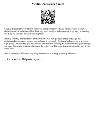 Nicotine Persuasive Speech
I highly discourage you to abstain from even trying smokeless tobacco which consists of snuff,
chewing tobacco, and dissolvables. They may seem harmless and super easy to get away with using
but there is a very real dark side to using them.
Initially you may find them to be pretty awesome as it may give you a temporary high but
unfortunately that doesn t last and you will need to continually feed your body nicotine to keep the
high going. Unfortunately you will become addicted after allowing the nicotine to enter your body just
one time. Essentially be prepared to spend the rest of your life trying to quit nicotine after only trying
it one time.
As it is incredibly difficult to stop using nicotine due to it being extremely addictive
... Get more on HelpWriting.net ...
 