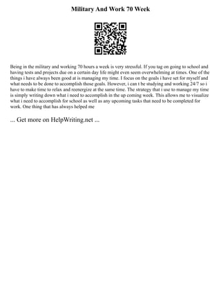 Military And Work 70 Week
Being in the military and working 70 hours a week is very stressful. If you tag on going to school and
having tests and projects due on a certain day life might even seem overwhelming at times. One of the
things i have always been good at is managing my time. I focus on the goals i have set for myself and
what needs to be done to accomplish those goals. However, i can t be studying and working 24/7 so i
have to make time to relax and reenergize at the same time. The strategy that i use to manage my time
is simply writing down what i need to accomplish in the up coming week. This allows me to visualize
what i need to accomplish for school as well as any upcoming tasks that need to be completed for
work. One thing that has always helped me
... Get more on HelpWriting.net ...
 
