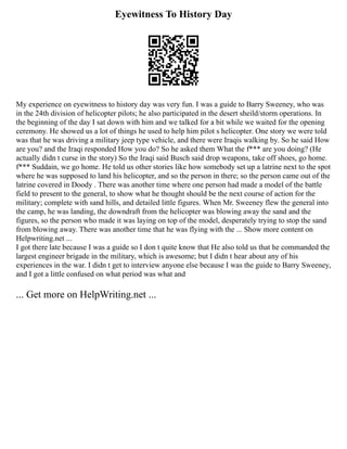 Eyewitness To History Day
My experience on eyewitness to history day was very fun. I was a guide to Barry Sweeney, who was
in the 24th division of helicopter pilots; he also participated in the desert sheild/storm operations. In
the beginning of the day I sat down with him and we talked for a bit while we waited for the opening
ceremony. He showed us a lot of things he used to help him pilot s helicopter. One story we were told
was that he was driving a military jeep type vehicle, and there were Iraqis walking by. So he said How
are you? and the Iraqi responded How you do? So he asked them What the f*** are you doing? (He
actually didn t curse in the story) So the Iraqi said Busch said drop weapons, take off shoes, go home.
f*** Suddain, we go home. He told us other stories like how somebody set up a latrine next to the spot
where he was supposed to land his helicopter, and so the person in there; so the person came out of the
latrine covered in Doody . There was another time where one person had made a model of the battle
field to present to the general, to show what he thought should be the next course of action for the
military; complete with sand hills, and detailed little figures. When Mr. Sweeney flew the general into
the camp, he was landing, the downdraft from the helicopter was blowing away the sand and the
figures, so the person who made it was laying on top of the model, desperately trying to stop the sand
from blowing away. There was another time that he was flying with the ... Show more content on
Helpwriting.net ...
I got there late because I was a guide so I don t quite know that He also told us that he commanded the
largest engineer brigade in the military, which is awesome; but I didn t hear about any of his
experiences in the war. I didn t get to interview anyone else because I was the guide to Barry Sweeney,
and I got a little confused on what period was what and
... Get more on HelpWriting.net ...
 