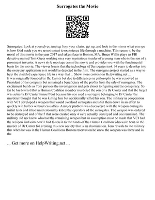 Surrogates the Movie
Surrogates: Look at yourselves, unplug from your chairs, get up, and look in the mirror what you see
is how God made you we re not meant to experience life through a machine. This seems to be the
moral of this movie in the year 2017 and takes place in Boston, MA. Bruce Willis plays an FBI
detective named Tom Greer working on a very mysterious murder of a young man who is the son of a
prominent inventor. A news style montage opens the movie and provides you with the fundamental
basis for the movie. The viewer learns that the technology of Surrogates took 14 years to develop into
the everyday application as it would be depicted in the film. The surrogate project started as a way to
help the disabled experience life in a way that ... Show more content on Helpwriting.net ...
It was originally founded by Dr. Canter but due to differences in philosophy he was removed as
President of the company but remained a beneficiary of the profits from the sale of surrogates. The
excitement builds as Tom pursues the investigation and gets closer to figuring out the conspiracy. So
far he has learned that a Human Coalition member murdered the son of a Dr Canter and that the target
was actually Dr Canter himself but because his son used a surrogate belonging to Dr Canter the
murderer thought that he was killing him but accidentally killed his son. The military in cooperation
with VCI developed a weapon that would overload surrogates and shut them down in an effort to
quickly win battles without casualties. A major problem was discovered with the weapon during its
initial tests and it had unintentionally killed the operators of the surrogates. The weapon was ordered
to be destroyed and of the 5 that were created only 4 were actually destroyed and one remained. The
military did not know who had the remaining weapon but an assumption must be made that VCI had
the weapon and somehow it had fallen in to the hands of the Human Coalition who were bent on the
murder of Dr Canter for creating this new society that is an abomination. Tom reveals to the military
that when he was in the Human Coalitions Boston reservation he knew the weapon was there and in
the
... Get more on HelpWriting.net ...
 