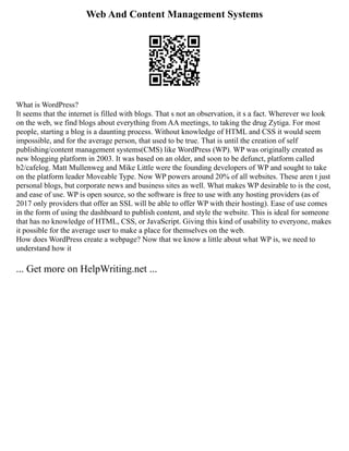 Web And Content Management Systems
What is WordPress?
It seems that the internet is filled with blogs. That s not an observation, it s a fact. Wherever we look
on the web, we find blogs about everything from AA meetings, to taking the drug Zytiga. For most
people, starting a blog is a daunting process. Without knowledge of HTML and CSS it would seem
impossible, and for the average person, that used to be true. That is until the creation of self
publishing/content management systems(CMS) like WordPress (WP). WP was originally created as
new blogging platform in 2003. It was based on an older, and soon to be defunct, platform called
b2/cafelog. Matt Mullenweg and Mike Little were the founding developers of WP and sought to take
on the platform leader Moveable Type. Now WP powers around 20% of all websites. These aren t just
personal blogs, but corporate news and business sites as well. What makes WP desirable to is the cost,
and ease of use. WP is open source, so the software is free to use with any hosting providers (as of
2017 only providers that offer an SSL will be able to offer WP with their hosting). Ease of use comes
in the form of using the dashboard to publish content, and style the website. This is ideal for someone
that has no knowledge of HTML, CSS, or JavaScript. Giving this kind of usability to everyone, makes
it possible for the average user to make a place for themselves on the web.
How does WordPress create a webpage? Now that we know a little about what WP is, we need to
understand how it
... Get more on HelpWriting.net ...
 