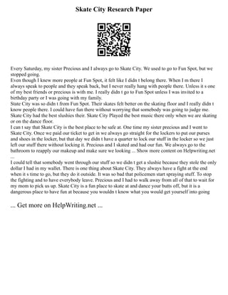 Skate City Research Paper
Every Saturday, my sister Precious and I always go to Skate City. We used to go to Fun Spot, but we
stopped going.
Even though I knew more people at Fun Spot, it felt like I didn t belong there. When I m there I
always speak to people and they speak back, but I never really hang with people there. Unless it s one
of my best friends or precious is with me. I really didn t go to Fun Spot unless I was invited to a
birthday party or I was going with my family.
State City was so didn t from Fun Spot. Their skates felt better on the skating floor and I really didn t
know people there. I could have fun there without worrying that somebody was going to judge me.
Skate City had the best slushies their. Skate City Played the best music there only when we are skating
or on the dance floor.
I can t say that Skate City is the best place to be safe at. One time my sister precious and I went to
Skate City. Once we paid our ticket to get in we always go straight for the lockers to put our purses
and shoes in the locker, but that day we didn t have a quarter to lock our stuff in the locker so we just
left our stuff there without locking it. Precious and I skated and had our fun. We always go to the
bathroom to reapply our makeup and make sure we looking ... Show more content on Helpwriting.net
...
I could tell that somebody went through our stuff so we didn t get a slushie because they stole the only
dollar I had in my wallet. There is one thing about Skate City. They always have a fight at the end
when it s time to go, but they do it outside. It was so bad that policemen start spraying stuff. To stop
the fighting and to have everybody leave. Precious and I had to walk away from all of that to wait for
my mom to pick us up. Skate City is a fun place to skate at and dance your butts off, but it is a
dangerous place to have fun at because you wouldn t know what you would get yourself into going
... Get more on HelpWriting.net ...
 