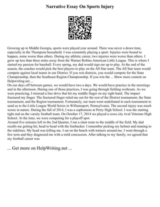 Narrative Essay On Sports Injury
Growing up in Middle Georgia, sports were played year around. There was never a down time,
especially in the Thompson household. I was constantly playing a sport. Injuries were bound to
happen, some worse than others. During my athletic career, two injuries were worse than others. I
grew up less than three miles away from the Warner Robins American Little League. This is where I
started my passion for baseball. Every spring, my dad would sign me up to play. At the end of the
season, the coaches would pick the best players to play on the All Star team. The All Star team would
compete against local teams in our District. If you win districts, you would compete for the State
Championship, then the Southeast Region Championship. If you win the ... Show more content on
Helpwriting.net ...
On our days off between games, we would have two a days. We would have practice in the mornings
and in the afternoon. During one of those practices, I was going through fielding workouts. As we
were practicing, I misread a line drive that hit my middle finger on my right hand. The impact
fractured my finger. The fractured finger ruled me out for the rest of the District tournament, the State
tournament, and the Region tournament. Fortunately, our team went undefeated in each tournament to
send us to the Little League World Series in Williamsport, Pennsylvania. The second injury was much
worse in nature. During the fall of 2014, I was a sophomore at Perry High School. I was the starting
tight end on the varsity football team. On October 17, 2014 we played a cross city rival Veterans High
School. At the time, we were competing for a playoff spot.
Around five minutes left in the 2nd Quarter, I ran a slant route to the middle of the field. My dad
recalls me getting hit, head to head with the linebacker. I remember picking my helmet and running to
the sidelines. My head was killing me. I sat on the bench with trainers around me. I went through a
few tests and they diagnosed me with a mild concussion. After talking to my family, we agreed that
my football career was
... Get more on HelpWriting.net ...
 