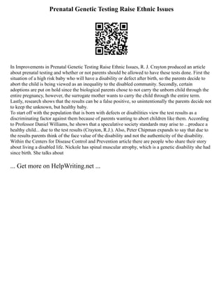 Prenatal Genetic Testing Raise Ethnic Issues
In Improvements in Prenatal Genetic Testing Raise Ethnic Issues, R. J. Crayton produced an article
about prenatal testing and whether or not parents should be allowed to have these tests done. First the
situation of a high risk baby who will have a disability or defect after birth, so the parents decide to
abort the child is being viewed as an inequality to the disabled community. Secondly, certain
adoptions are put on hold since the biological parents chose to not carry the unborn child through the
entire pregnancy, however, the surrogate mother wants to carry the child through the entire term.
Lastly, research shows that the results can be a false positive, so unintentionally the parents decide not
to keep the unknown, but healthy baby.
To start off with the population that is born with defects or disabilities view the test results as a
discriminating factor against them because of parents wanting to abort children like them. According
to Professor Daniel Williams, he shows that a speculative society standards may arise to ...produce a
healthy child... due to the test results (Crayton, R.J.). Also, Peter Chipman expands to say that due to
the results parents think of the face value of the disability and not the authenticity of the disability.
Within the Centers for Disease Control and Prevention article there are people who share their story
about living a disabled life. Nickole has spinal muscular atrophy, which is a genetic disability she had
since birth. She talks about
... Get more on HelpWriting.net ...
 