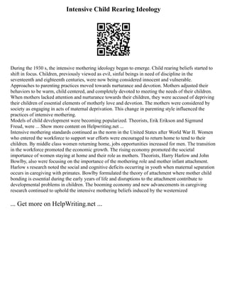 Intensive Child Rearing Ideology
During the 1930 s, the intensive mothering ideology began to emerge. Child rearing beliefs started to
shift in focus. Children, previously viewed as evil, sinful beings in need of discipline in the
seventeenth and eighteenth centuries, were now being considered innocent and vulnerable.
Approaches to parenting practices moved towards nurturance and devotion. Mothers adjusted their
behaviors to be warm, child centered, and completely devoted to meeting the needs of their children.
When mothers lacked attention and nurturance towards their children, they were accused of depriving
their children of essential elements of motherly love and devotion. The mothers were considered by
society as engaging in acts of maternal deprivation. This change in parenting style influenced the
practices of intensive mothering.
Models of child development were becoming popularized. Theorists, Erik Erikson and Sigmund
Freud, were ... Show more content on Helpwriting.net ...
Intensive mothering standards continued as the norm in the United States after World War II. Women
who entered the workforce to support war efforts were encouraged to return home to tend to their
children. By middle class women returning home, jobs opportunities increased for men. The transition
in the workforce promoted the economic growth. The rising economy promoted the societal
importance of women staying at home and their role as mothers. Theorists, Harry Harlow and John
Bowlby, also were focusing on the importance of the mothering role and mother infant attachment.
Harlow s research noted the social and cognitive deficits occurring in youth when maternal separation
occurs in caregiving with primates. Bowlby formulated the theory of attachment where mother child
bonding is essential during the early years of life and disruptions to the attachment contribute to
developmental problems in children. The booming economy and new advancements in caregiving
research continued to uphold the intensive mothering beliefs induced by the westernized
... Get more on HelpWriting.net ...
 
