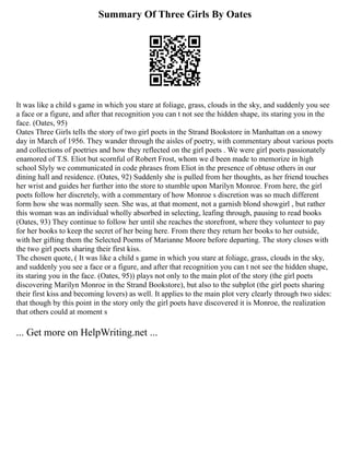 Summary Of Three Girls By Oates
It was like a child s game in which you stare at foliage, grass, clouds in the sky, and suddenly you see
a face or a figure, and after that recognition you can t not see the hidden shape, its staring you in the
face. (Oates, 95)
Oates Three Girls tells the story of two girl poets in the Strand Bookstore in Manhattan on a snowy
day in March of 1956. They wander through the aisles of poetry, with commentary about various poets
and collections of poetries and how they reflected on the girl poets . We were girl poets passionately
enamored of T.S. Eliot but scornful of Robert Frost, whom we d been made to memorize in high
school Slyly we communicated in code phrases from Eliot in the presence of obtuse others in our
dining hall and residence. (Oates, 92) Suddenly she is pulled from her thoughts, as her friend touches
her wrist and guides her further into the store to stumble upon Marilyn Monroe. From here, the girl
poets follow her discretely, with a commentary of how Monroe s discretion was so much different
form how she was normally seen. She was, at that moment, not a garnish blond showgirl , but rather
this woman was an individual wholly absorbed in selecting, leafing through, pausing to read books
(Oates, 93) They continue to follow her until she reaches the storefront, where they volunteer to pay
for her books to keep the secret of her being here. From there they return her books to her outside,
with her gifting them the Selected Poems of Marianne Moore before departing. The story closes with
the two girl poets sharing their first kiss.
The chosen quote, ( It was like a child s game in which you stare at foliage, grass, clouds in the sky,
and suddenly you see a face or a figure, and after that recognition you can t not see the hidden shape,
its staring you in the face. (Oates, 95)) plays not only to the main plot of the story (the girl poets
discovering Marilyn Monroe in the Strand Bookstore), but also to the subplot (the girl poets sharing
their first kiss and becoming lovers) as well. It applies to the main plot very clearly through two sides:
that though by this point in the story only the girl poets have discovered it is Monroe, the realization
that others could at moment s
... Get more on HelpWriting.net ...
 