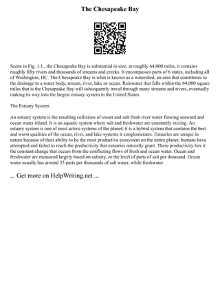 The Chesapeake Bay
Scene in Fig. 1.1., the Chesapeake Bay is substantial in size; at roughly 64,000 miles, it contains
roughly fifty rivers and thousands of streams and creeks. It encompasses parts of 6 states, including all
of Washington, DC. The Chesapeake Bay is what is known as a watershed, an area that contributes to
the drainage to a water body, stream, river, lake or ocean. Rainwater that falls within the 64,000 square
miles that is the Chesapeake Bay will subsequently travel through many streams and rivers, eventually
making its way into the largest estuary system in the United States.
The Estuary System
An estuary system is the resulting collisions of sweet and salt fresh river water flowing seaward and
ocean water inland. It is an aquatic system where salt and freshwater are constantly mixing. An
estuary system is one of most active systems of the planet; it is a hybrid system that contains the best
and worst qualities of the ocean, river, and lake systems it conglomerates. Estuaries are unique in
nature because of their ability to be the most productive ecosystem on the entire planet; humans have
attempted and failed to reach the productivity that estuaries naturally grant. There productivity lies it
the constant change that occurs from the conflicting flows of fresh and ocean water. Ocean and
freshwater are measured largely based on salinity, or the level of parts of salt per thousand. Ocean
water usually has around 35 parts per thousands of salt water, while freshwater
... Get more on HelpWriting.net ...
 