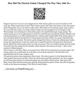 How Did The Electric Guitar Changed The Way They Able To...
Imagine music how it is now, now imagine music if the electric guitar was never invented over 70
years ago. What would music be like? That I cannot answer. But what I can answer is how the electric
guitar changed the way we are able to make music. When there was no electric guitar, only acoustic,
we were only blue to play at a certain volume usually not loud enough for a lot of people to hear.
When pickups were introduced, it allowed the guitar to be amplified through a large speaker. The
electric guitar gave a lot of opportunities to alter the sound that goes through the pickup. Whether it be
a picking technique or an effect pedal people have made sounds unreplicatable from another player. It
also created the perfect environment for certain genres like blues which was a genre long before the
electric guitar was invented. The electric guitar changed the history of music by making music louder,
giving new opportunities to alter the sound, and it created the perfect environment for old and new
genres. Before the electric guitar, there was only an acoustic. This was a hollow design allowed sound
to transfer from the strings into the chamber which released a fair amount of sound ... Show more
content on Helpwriting.net ...
This of course, is the blues. Blues was around in the 1920s and was played on an acoustic guitar. The
electric guitar was a much better fit as the blues was all about expression. The fact that it was
amplified allowed for more complex solos.
The guitar has always been important to blues music. The electric guitar Les Paul helped develop
made modern blues music possible. There have been many great blues guitarists. Yet, music experts
say all blues guitar players are measured against one man and his famous guitar. That man is B.B.
King. Every blues fan knows that years ago B.B. King named his guitar Lucille. Here B.B. King plays
Lucille on his famous recording of The Thrill Is Gone (Ember,
... Get more on HelpWriting.net ...
 