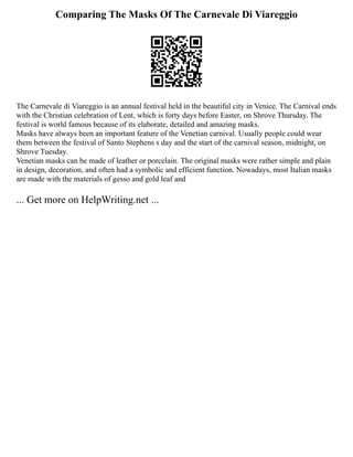Comparing The Masks Of The Carnevale Di Viareggio
The Carnevale di Viareggio is an annual festival held in the beautiful city in Venice. The Carnival ends
with the Christian celebration of Lent, which is forty days before Easter, on Shrove Thursday. The
festival is world famous because of its elaborate, detailed and amazing masks.
Masks have always been an important feature of the Venetian carnival. Usually people could wear
them between the festival of Santo Stephens s day and the start of the carnival season, midnight, on
Shrove Tuesday.
Venetian masks can be made of leather or porcelain. The original masks were rather simple and plain
in design, decoration, and often had a symbolic and efficient function. Nowadays, most Italian masks
are made with the materials of gesso and gold leaf and
... Get more on HelpWriting.net ...
 