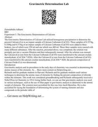 Gravimetric Determination Lab
Zainulabidin Adhami
BB3
Experiment 3: The Gravimetric Determination of Calcium
Abstract:
The Gravimetric Determination of Calcium Lab utilized homogenous precipitation to determine the
percent Calcium (Ca) in an impure sample of Calcium Carbonate (CaCO3). Three samples of 0.3574g,
0.3500g and 0.3736g of an impure sample of Calcium Carbonate (CaCO3) were added to three
beakers, two of which were 250 ml and one which was 400 ml. These three samples were reacted with
many different substances. After the reaction, presented above, was completed, the solution was
promptly put into a vacuum filtration and then subsequently massed. After the solution was massed,
the Calcium (Ca) ions from the Calcium Carbonate (CaCO3) were transferred to the calcium oxalate
monohydrate, (CaC2O4 * H2O). After the Calcium (Ca) ions from the Calcium Carbonate (CaCO3)
were transferred to the calcium oxalate monohydrate, (CaC2O4 * H2O, the percent composition of
Calcium Oxide (Ca) was determined.
Introduction:
Gravimetric analysis and its procedures in the early days of chemistry was essential in determining the
atomic masses of the elements. As ... Show more content on Helpwriting.net ...
Richards and his graduate students in Harvard. Richards and his graduate students used various
techniques to determine the atomic mass of elements by finding the percent composition of chloride
within the elements. This work was considered groundbreaking and Richards subsequently received a
Nobel Prize in Chemistry in 1914. Going further back, we can see that gravimetric analysis was used
in various techniques, such as the use of filter paper in gravimetric analysis to determine to the atomic
weight of elements. The scientist most accredited for this was Jons Jacob Berzelius. He is also
accredited for laying the foundation of determining the system of naming elements and also
compounds in the periodic table of
... Get more on HelpWriting.net ...
 