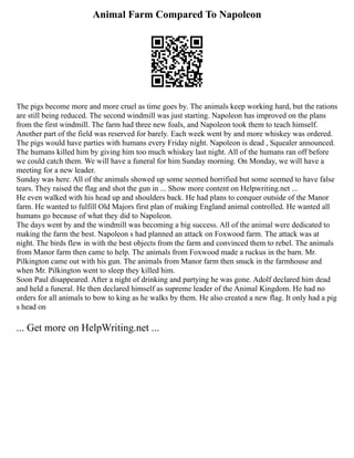 Animal Farm Compared To Napoleon
The pigs become more and more cruel as time goes by. The animals keep working hard, but the rations
are still being reduced. The second windmill was just starting. Napoleon has improved on the plans
from the first windmill. The farm had three new foals, and Napoleon took them to teach himself.
Another part of the field was reserved for barely. Each week went by and more whiskey was ordered.
The pigs would have parties with humans every Friday night. Napoleon is dead , Squealer announced.
The humans killed him by giving him too much whiskey last night. All of the humans ran off before
we could catch them. We will have a funeral for him Sunday morning. On Monday, we will have a
meeting for a new leader.
Sunday was here. All of the animals showed up some seemed horrified but some seemed to have false
tears. They raised the flag and shot the gun in ... Show more content on Helpwriting.net ...
He even walked with his head up and shoulders back. He had plans to conquer outside of the Manor
farm. He wanted to fulfill Old Majors first plan of making England animal controlled. He wanted all
humans go because of what they did to Napoleon.
The days went by and the windmill was becoming a big success. All of the animal were dedicated to
making the farm the best. Napoleon s had planned an attack on Foxwood farm. The attack was at
night. The birds flew in with the best objects from the farm and convinced them to rebel. The animals
from Manor farm then came to help. The animals from Foxwood made a ruckus in the barn. Mr.
Pilkington came out with his gun. The animals from Manor farm then snuck in the farmhouse and
when Mr. Pilkington went to sleep they killed him.
Soon Paul disappeared. After a night of drinking and partying he was gone. Adolf declared him dead
and held a funeral. He then declared himself as supreme leader of the Animal Kingdom. He had no
orders for all animals to bow to king as he walks by them. He also created a new flag. It only had a pig
s head on
... Get more on HelpWriting.net ...
 