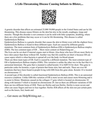 A Life-Threatening Disease Causing Infants to Blister,...
A genetic disorder that affects an estimated 25,000 50,000 people in the United States and can be life
threatening. This disease causes blisters on the skin but also in the mouth, esophagus, lungs and
muscles. Though this disorder is not common it can be mild with little symptoms, disabling, where
there are a few problems that may occur or it can be life threatening. This disease is called
Epidermolysis Bullosa.
Epidermolysis Bullosa is a genetic disorder that causes the skin to blister even with the slightest force.
Epidermolysis Bullosa is found in three different types. Each are caused by different genetic
mutations. The most common form of Epidermolysis Bullosa (EB) is Epidermolysis Bullosa simplex
(EBS). The less common types of EB ... Show more content on Helpwriting.net ...
The lives can be cut short if internal organs start to blister. Also those who have EB are more likely to
have skin cancer than those without EB. Another way that life could be cut short is because EB can
cause sepsis which is when bacteria is spread all over the body via blood stream.
There are three main types of EB. Each is caused by a different mutation. The most common type of
EB is Epidermolysis Bullosa simplex (EBS). This variation is unlike the other two in the fact that it is
autosomal dominant. The gene that is mutated is called keratin 14 or KRT14 for short. This gene in
particular codes for keratins, a type of protein that forms skin, hair and nails. There are over 60
mutations that have been found in people living with EBS from this gene alone. Keratin 14 is located
on chromosome 17.
A second type of this disorder is called Junctional Epidermolysis Bullosa (JEB). This is an autosomal
recessive condition. Unlike EBS this variation of EB is more severe and causes more blistering and it
is easier to blister. Mutations caused on the collagen 17 gene which is located on chromosome 10
along with laminin 5 which is located on chromosome 20. Just as there are different variations of EB
there are two different forms of JEB. There are Herlitz and non Herlitz. Herlitz is more severe and
often can cause fingers and toes to fuse together. Herlitz JEB affects all the skin not just certain parts
such as the knees, feet, hands and
... Get more on HelpWriting.net ...
 