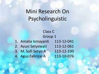 Mini Research On
Psycholinguistic
Class C
Group 1
1. Amalia Ismayanti 113-12-041
2. Ayusi Setyowati 113-12-061
3. M. Sofi Setyo A 113-12-100
4. Agus Fahrizal A 113-10-076
 