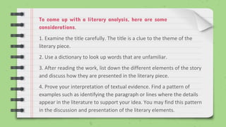To come up with a literary analysis, here are some
considerations.
1. Examine the title carefully. The title is a clue to the theme of the
literary piece.
2. Use a dictionary to look up words that are unfamiliar.
3. After reading the work, list down the different elements of the story
and discuss how they are presented in the literary piece.
4. Prove your interpretation of textual evidence. Find a pattern of
examples such as identifying the paragraph or lines where the details
appear in the literature to support your idea. You may find this pattern
in the discussion and presentation of the literary elements.
 