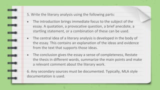 5. Write the literary analysis using the following parts:
 The introduction brings immediate focus to the subject of the
essay. A quotation, a provocative question, a brief anecdote, a
startling statement, or a combination of these can be used.
 The central idea of a literary analysis is developed in the body of
the essay. This contains an explanation of the ideas and evidence
from the text that supports those ideas.
 The conclusion gives the essay a sense of completeness, Restate
the thesis in different words, summarize the main points and make
a relevant comment about the literary work.
6. Any secondary sources must be documented. Typically, MLA style
documentation is used.
 
