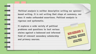Political analysis is neither descriptive writing nor opinion-
based writing. It is not writing that stops at summary, nor
does it make unfounded assertions. Political analysis is
rigorous and systematic.
It explores a wide variety of political
problems and questions to test various
claims against a balanced and informed
field of relevant secondary scholarship
and primary sources.
 