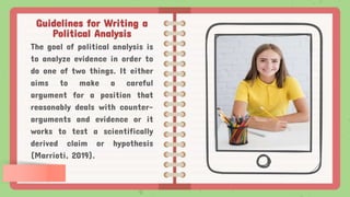 Guidelines for Writing a
Political Analysis
The goal of political analysis is
to analyze evidence in order to
do one of two things. It either
aims to make a careful
argument for a position that
reasonably deals with counter-
arguments and evidence or it
works to test a scientifically
derived claim or hypothesis
(Marrioti, 2019).
 