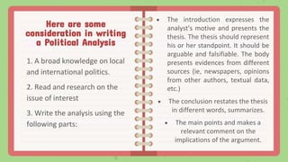 Here are some
consideration in writing
a Political Analysis
1. A broad knowledge on local
and international politics.
2. Read and research on the
issue of interest
3. Write the analysis using the
following parts:
 The introduction expresses the
analyst's motive and presents the
thesis. The thesis should represent
his or her standpoint. It should be
arguable and falsifiable. The body
presents evidences from different
sources (ie, newspapers, opinions
from other authors, textual data,
etc.)
 The conclusion restates the thesis
in different words, summarizes.
 The main points and makes a
relevant comment on the
implications of the argument.
 