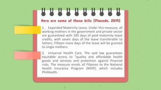 Here are some of these bills (Placedo, 2019)
1. Expanded Maternity Leave. Under this measure, all
working mothers in the government and private sector
are guaranteed with 105 days of paid maternity leave
credits, with seven days of the leave transferable to
fathers. Fifteen more days of the leave will be granted
to single mothers.
2. Universal Health Care. The said law guarantees
equitable access to "quality and affordable health
goods and services and protection against financial
risks. The measure enrols all Filipinos to the National
Health Insurance Program (NHIP), which includes
PhilHealth.
 