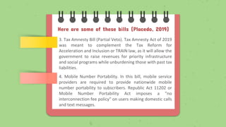Here are some of these bills (Placedo, 2019)
3. Tax Amnesty Bill (Partial Veto). Tax Amnesty Act of 2019
was meant to complement the Tax Reform for
Acceleration and Inclusion or TRAIN law, as it will allow the
government to raise revenues for priority infrastructure
and social programs while unburdening those with past tax
liabilities.
4. Mobile Number Portability. In this bill, mobile service
providers are required to provide nationwide mobile
number portability to subscribers. Republic Act 11202 or
Mobile Number Portability Act imposes a "no
interconnection fee policy" on users making domestic calls
and text messages.
 