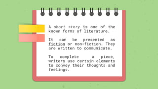 A short story is one of the
known forms of literature.
It can be presented as
fiction or non-fiction. They
are written to communicate.
To complete a piece,
writers use certain elements
to convey their thoughts and
feelings.
 