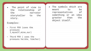 ● The point of view is
the relationship of
the narrator
storyteller to the
story.
Examples:
• First POV (uses the
pronouns
I,myself,mine,our)
• Third POV ( uses the
pronouns he/she, him/her)
● The symbols which are
meant to be
representatives of
something or an idea
greater than the
object itself.
 