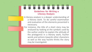 Guidelines for Writing a
Literary Analysis
A literary analysis is a deeper understanding of
a literary work. To do careful examination
and evaluation of the elements presented is
necessary.
For instance, the title of a short story may be
analyzed by looking at the symbols used by
the author and/or to explain the attitude of
the protagonist in a literary work, his/her
words and actions towards other characters
as well as the way he/she thinks the story
may be investigated.
 