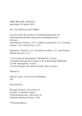 MINI REVIEW ARTICLE
published: 04 March 2015
doi: 10.3389/fnins.2015.00064
Lessons from the analysis of nonhuman primates for
understanding human aging and neurodegenerative
diseases
Jean-Michel Verdier 1,2,3*, Isabelle Acquatella 1,2,3, Corinne
Lautier 1,2,3, Gina Devau 1,2,3,
Stéphanie Trouche 1,2,3, Christelle Lasbleiz 1,2,3 and Nadine
Mestre-Francés 1,2,3
1 Université de Montpellier, Montpellier, France
2 Institut National de la Santé et de la Recherche Médicale,
U1198, Montpellier, France
3 Ecole Pratique des Hautes Etudes, Paris, France
Edited by:
Patrick Lewis, University of Reading,
UK
Reviewed by:
Ricardo Insausti, University of
Castilla -la Mancha, Spain
Varun Kesherwani, University of
Nebraska Medical Center, USA
*Correspondence:
 